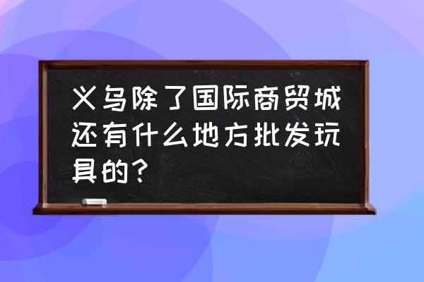 义乌电子哪里批发玩具 义乌除了国际商贸城还有什么地方批发玩具的？