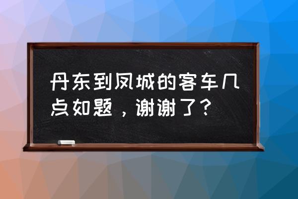 凤城到丹东晚上几点关门 丹东到凤城的客车几点如题，谢谢了？