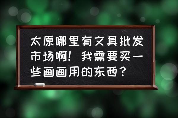 山西教辅批发市场在哪里 太原哪里有文具批发市场啊！我需要买一些画画用的东西？