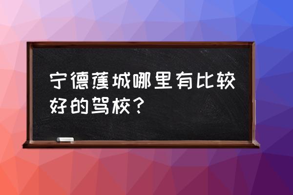 宁德顺安驾校考场在哪里 宁德蕉城哪里有比较好的驾校？