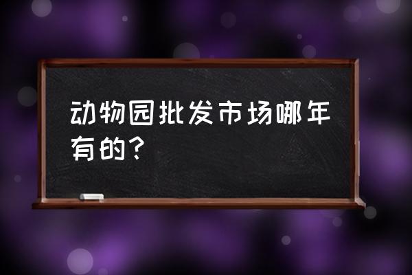 动物园批发市场哪些比较好逛 动物园批发市场哪年有的？