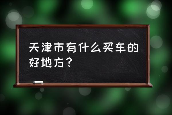 天津平行进口车市场有几个 天津市有什么买车的好地方？