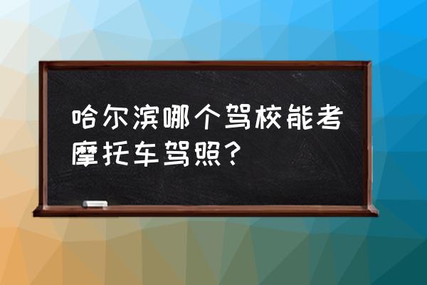 哈尔滨哪个驾校能办摩托车驾驶证 哈尔滨哪个驾校能考摩托车驾照？