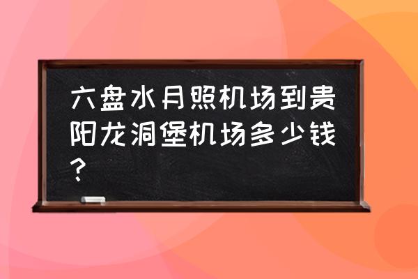 六盘水怎么去云龙机场 六盘水月照机场到贵阳龙洞堡机场多少钱？