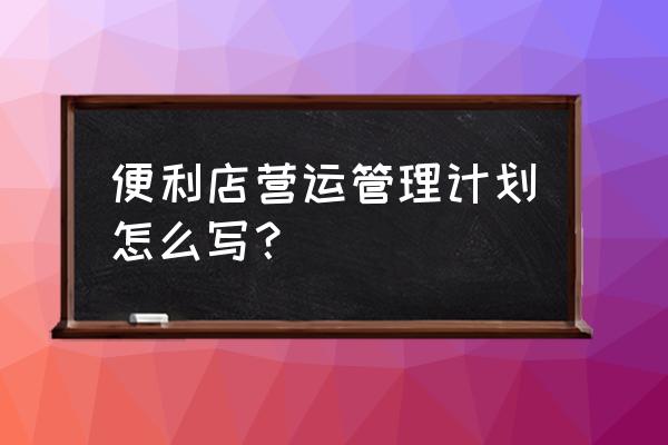 零售管理计划书怎么写 便利店营运管理计划怎么写？