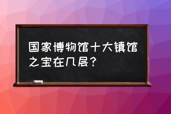 国家博物馆几层好 国家博物馆十大镇馆之宝在几层？