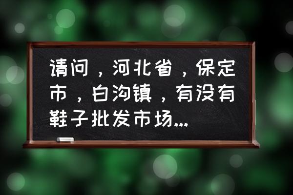 河北塑料拖鞋批发市场在哪 请问，河北省，保定市，白沟镇，有没有鞋子批发市场？谢谢？