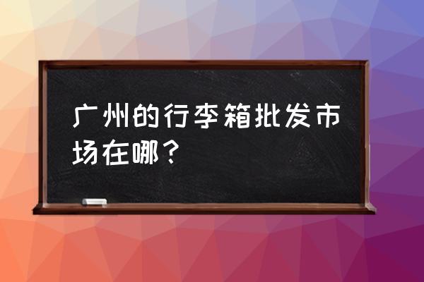 广州市箱包批发市场在哪里 广州的行李箱批发市场在哪？