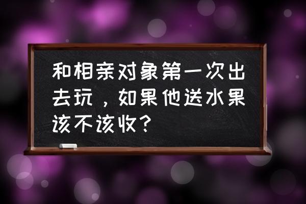 相亲送的水果要还回去吗 和相亲对象第一次出去玩，如果他送水果该不该收？