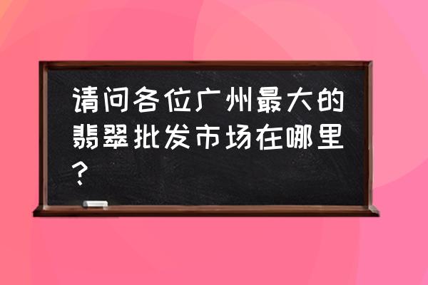 银镶翡翠批发市场在哪 请问各位广州最大的翡翠批发市场在哪里？