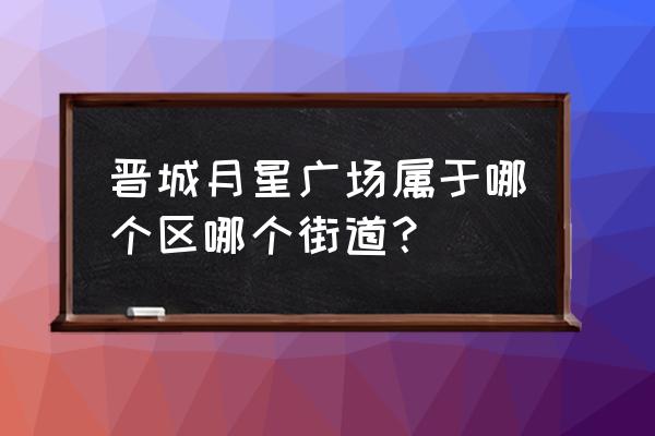 晋城月星商业广场什么区 晋城月星广场属于哪个区哪个街道？