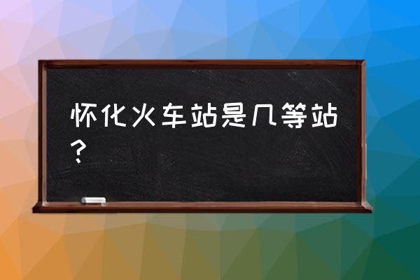 怀化火车站属于什么街道 怀化火车站是几等站？