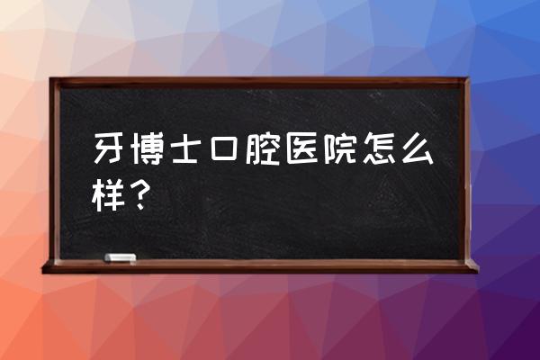 南宁牙齿正畸哪里好找哪牙博士 牙博士口腔医院怎么样？