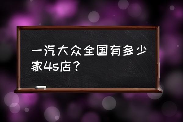 湖州一汽大众几家店 一汽大众全国有多少家4s店？