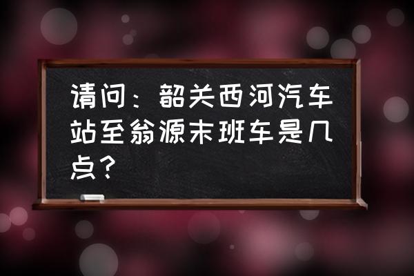 韶关汽车站几点关门 请问：韶关西河汽车站至翁源末班车是几点？