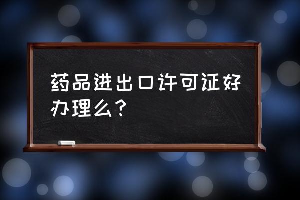 请问出口许可证申请表怎么写 药品进出口许可证好办理么？