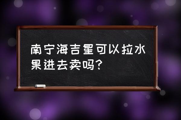 南宁哪里有大型水果批发市场 南宁海吉星可以拉水果进去卖吗？