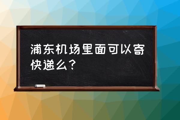 浦东机场快递在哪 浦东机场里面可以寄快递么？