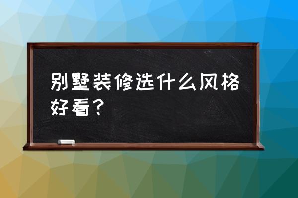 别墅装修哪种风格最好 别墅装修选什么风格好看？