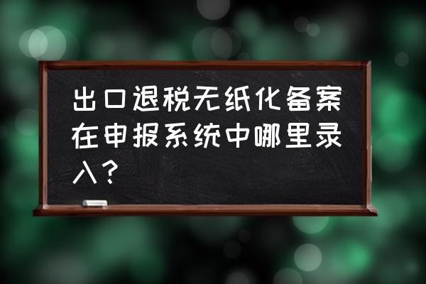 出口退税如何无纸化 出口退税无纸化备案在申报系统中哪里录入？