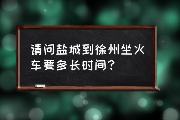 徐州到盐城的车票是多少钱一张 请问盐城到徐州坐火车要多长时间？