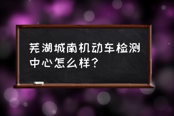 芜湖车辆年检哪家比较好 芜湖城南机动车检测中心怎么样？