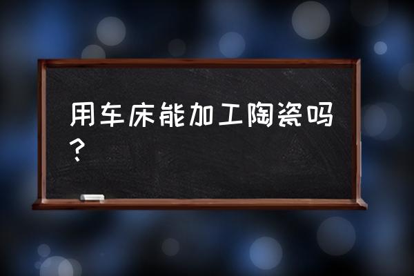 氧化陶瓷能否机械加工 用车床能加工陶瓷吗？