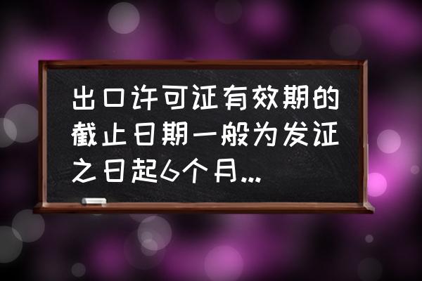 出口许可证的有效期多长时间 出口许可证有效期的截止日期一般为发证之日起6个月内有效？