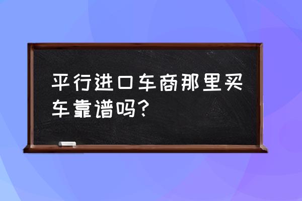 东莞平行进口车好不好 平行进口车商那里买车靠谱吗？