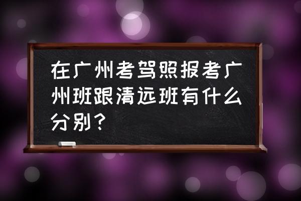 增城学车有清远班吗 在广州考驾照报考广州班跟清远班有什么分别？