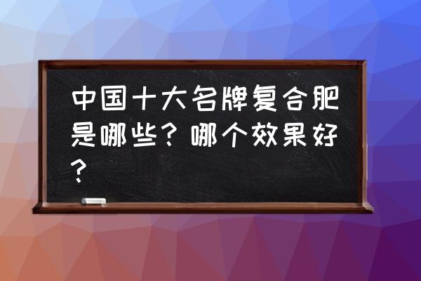 中国十大复合肥是哪些 中国十大名牌复合肥是哪些？哪个效果好？