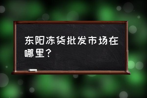 东阳市有几个冻品批发市场 东阳冻货批发市场在哪里？