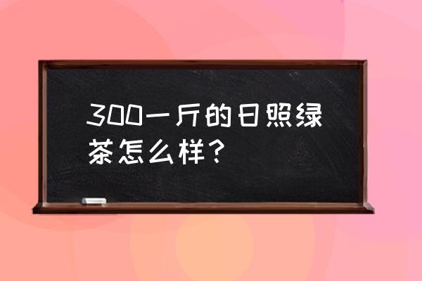 圣青日照绿茶多少钱一斤 300一斤的日照绿茶怎么样？