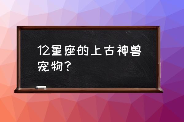 十二星座都有什么宠物 12星座的上古神兽宠物？