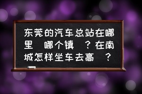 东莞汽车总站怎么去 东莞的汽车总站在哪里（哪个镇）？在南城怎样坐车去高埗？