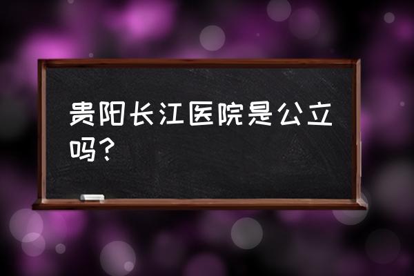 贵阳引产哪家好些领先长江 贵阳长江医院是公立吗？