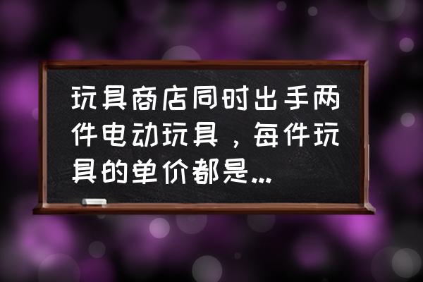 玩具零售店怎么定价 玩具商店同时出手两件电动玩具，每件玩具的单价都是120元，其中一件可以赚25\\%，另一件却要赔20\\%？