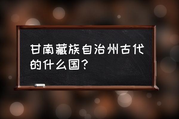 甘肃甘南州最早设什么地方 甘南藏族自治州古代的什么国？