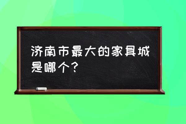 济南最大家具批发市场在哪 济南市最大的家具城是哪个？