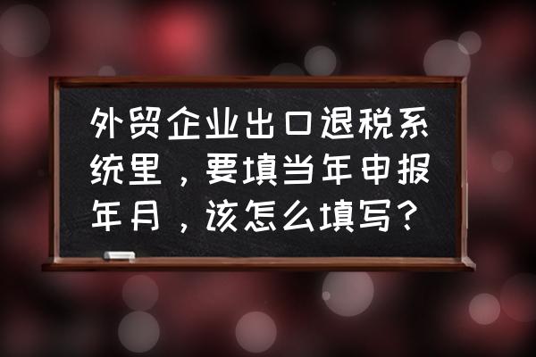 出口退税当月报哪个月的税 外贸企业出口退税系统里，要填当年申报年月，该怎么填写？