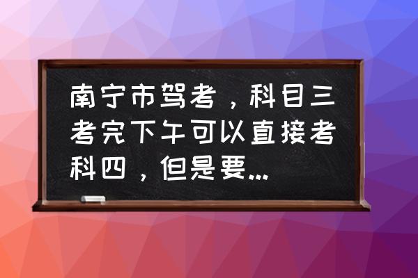 南宁考完科三多久才能预约科四 南宁市驾考，科目三考完下午可以直接考科四，但是要交250块钱~如果我当天下午不考让驾校预约的话这钱？