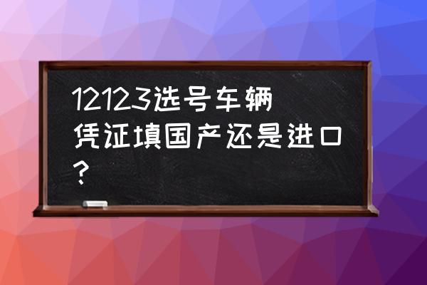 为什么进口车行车执照显示国产 12123选号车辆凭证填国产还是进口？