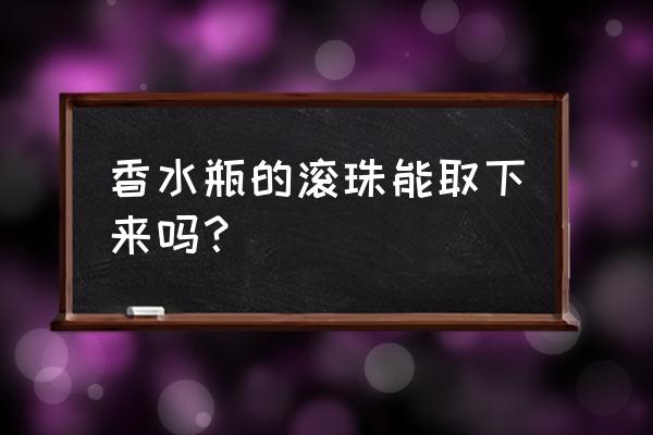 滚珠香水头怎么打开 香水瓶的滚珠能取下来吗？