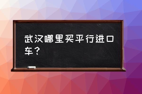 武汉平行进口车在哪买 武汉哪里买平行进口车？