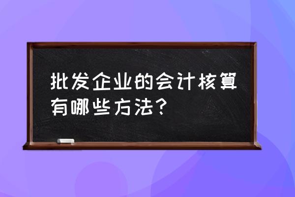 批发零售业毛利怎么做账 批发企业的会计核算有哪些方法？