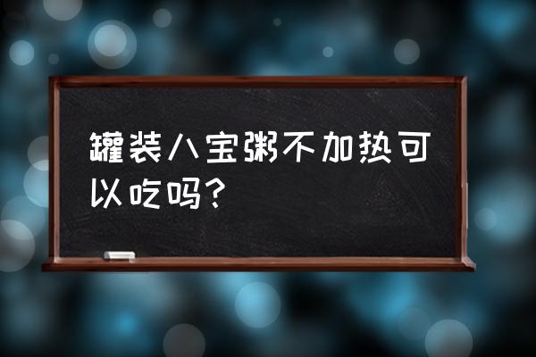 同福碗粥不加热可以喝吗 罐装八宝粥不加热可以吃吗？