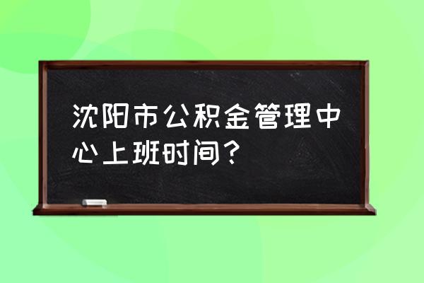 沈阳市公积金周六周日上班吗 沈阳市公积金管理中心上班时间？