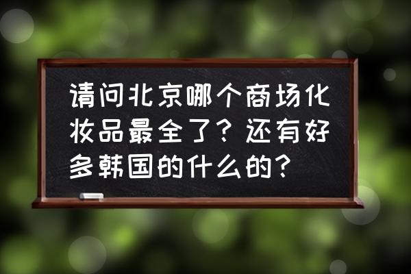 北京哪家化妆品最好 请问北京哪个商场化妆品最全了？还有好多韩国的什么的？