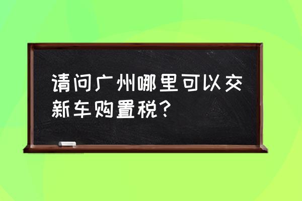 番禺进口车在哪里交购置税 请问广州哪里可以交新车购置税？