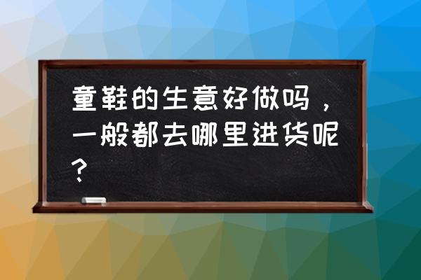 上饶哪里有童鞋批发市场 童鞋的生意好做吗，一般都去哪里进货呢？